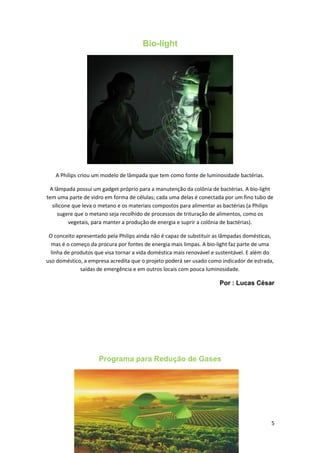 Bio-light
A Philips criou um modelo de lâmpada que tem como fonte de luminosidade bactérias.
A lâmpada possui um gadget próprio para a manutenção da colônia de bactérias. A bio-light
tem uma parte de vidro em forma de células; cada uma delas é conectada por um fino tubo de
silicone que leva o metano e os materiais compostos para alimentar as bactérias (a Philips
sugere que o metano seja recolhido de processos de trituração de alimentos, como os
vegetais, para manter a produção de energia e suprir a colônia de bactérias).
O conceito apresentado pela Philips ainda não é capaz de substituir as lâmpadas domésticas,
mas é o começo da procura por fontes de energia mais limpas. A bio-light faz parte de uma
linha de produtos que visa tornar a vida doméstica mais renovável e sustentável. E além do
uso doméstico, a empresa acredita que o projeto poderá ser usado como indicador de estrada,
saídas de emergência e em outros locais com pouca luminosidade.
Por : Lucas César
Programa para Redução de Gases
5
 