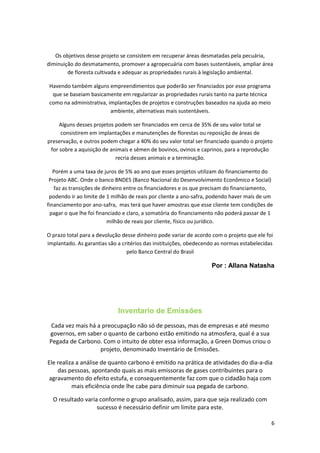 Os objetivos desse projeto se consistem em recuperar áreas desmatadas pela pecuária,
diminuição do desmatamento, promover a agropecuária com bases sustentáveis, ampliar área
de floresta cultivada e adequar as propriedades rurais à legislação ambiental.
Havendo também alguns empreendimentos que poderão ser financiados por esse programa
que se baseiam basicamente em regularizar as propriedades rurais tanto na parte técnica
como na administrativa, implantações de projetos e construções baseados na ajuda ao meio
ambiente, alternativas mais sustentáveis.
Alguns desses projetos podem ser financiados em cerca de 35% de seu valor total se
consistirem em implantações e manutenções de florestas ou reposição de áreas de
preservação, e outros podem chegar a 40% do seu valor total ser financiado quando o projeto
for sobre a aquisição de animais e sêmen de bovinos, ovinos e caprinos, para a reprodução
recria desses animais e a terminação.
Porém a uma taxa de juros de 5% ao ano que esses projetos utilizam do financiamento do
Projeto ABC. Onde o banco BNDES (Banco Nacional do Desenvolvimento Econômico e Social)
faz as transições de dinheiro entre os financiadores e os que precisam do financiamento,
podendo ir ao limite de 1 milhão de reais por cliente a ano-safra, podendo haver mais de um
financiamento por ano-safra, mas terá que haver amostras que esse cliente tem condições de
pagar o que lhe foi financiado e claro, a somatória do financiamento não poderá passar de 1
milhão de reais por cliente, físico ou jurídico.
O prazo total para a devolução desse dinheiro pode variar de acordo com o projeto que ele foi
implantado. As garantias são a critérios das instituições, obedecendo as normas estabelecidas
pelo Banco Central do Brasil
Por : Allana Natasha
Inventario de Emissões
Cada vez mais há a preocupação não só de pessoas, mas de empresas e até mesmo
governos, em saber o quanto de carbono estão emitindo na atmosfera, qual é a sua
Pegada de Carbono. Com o intuito de obter essa informação, a Green Domus criou o
projeto, denominado Inventário de Emissões.
Ele realiza a análise de quanto carbono é emitido na prática de atividades do dia-a-dia
das pessoas, apontando quais as mais emissoras de gases contribuintes para o
agravamento do efeito estufa, e consequentemente faz com que o cidadão haja com
mais eficiência onde lhe cabe para diminuir sua pegada de carbono.
O resultado varia conforme o grupo analisado, assim, para que seja realizado com
sucesso é necessário definir um limite para este.
6
 