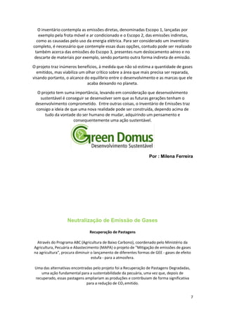 O inventário contempla as emissões diretas, denominadas Escopo 1, lançadas por
exemplo pela frota móvel e ar condicionado e o Escopo 2, das emissões indiretas,
como as causadas pelo uso da energia elétrica. Para ser considerado um inventário
completo, é necessário que contemple essas duas opções, contudo pode ser realizado
também acerca das emissões do Escopo 3, presentes num deslocamento aéreo e no
descarte de materiais por exemplo, sendo portanto outra forma indireta de emissão.
O projeto traz inúmeros benefícios, à medida que não só estima a quantidade de gases
emitidos, mas viabiliza um olhar crítico sobre a área que mais precisa ser reparada,
visando portanto, o alcance do equilíbrio entre o desenvolvimento e as marcas que ele
acaba deixando no planeta.
O projeto tem suma importância, levando em consideração que desenvolvimento
sustentável é conseguir se desenvolver sem que as futuras gerações tenham o
desenvolvimento comprometido. Entre outras coisas, o Inventário de Emissões traz
consigo a ideia de que uma nova realidade pode ser construída, dependo acima de
tudo da vontade do ser humano de mudar, adquirindo um pensamento e
consequentemente uma ação sustentável.
Por : Milena Ferreira
Neutralização de Emissão de Gases
Recuperação de Pastagens
Através do Programa ABC (Agricultura de Baixo Carbono), coordenado pelo Ministério da
Agricultura, Pecuária e Abastecimento (MAPA) o projeto de "Mitigação de emissões de gases
na agricultura", procura diminuir o lançamento de diferentes formas de GEE - gases de efeito
estufa - para a atmosfera.
Uma das alternativas encontradas pelo projeto foi a Recuperação de Pastagens Degradadas,
uma ação fundamental para a sustentabilidade da pecuária, uma vez que, depois de
recuperado, essas pastagens ampliariam as produções e contribuiam de forma significativa
para a redução de CO2 emitido.
7
 