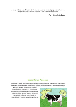 A recuperação pode ser feita através de sistemas que envolvem a integração com a lavoura e
integração lavoura - pecuária - floresta, e estes são altamente eficazes.
Por : Gabrielle de Souza
Vacas Menos Poluentes
Em relação à avidez do homem conceitual de promover um mundo integramente imerso a um
sistema de sustentabilidade, emergiu a racionalização humana da busca de uma qualidade de
vida com camada “biosférica” e tênue de
concórdia entre o homem e o meio natural.
Portanto, pelo monopólio particular de almejar
mudar o comportamento coletivo do homem
com o meio ambiente, uma alvorada de
voluntariados e hipóteses plausíveis proliferou.
8
 