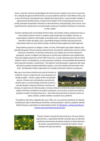 Assim, umas das maneiras antropológicas do homem buscar cooperar com meio em que vive,
foi a redução dos gases do Efeito Estufa, nos quais podemos ostentar o Gás Metano (CH4), que
é cerca de 20 vezes mais potente que o dióxido de carbono (CO2), o qual concebe, também, o
agravamento do Efeito Estufa, o Aquecimento Global. O CH4 é produzido pela queima de
carvão, derivados de petróleo e florestas no desmatamento, decomposição, entre outros, mais
especificamente, destacamos a emissão de gás metano por mamíferos herbívoros ruminantes,
ou seja, o gado.
Estudos realizados pela universidade de Penn State, dos Estados Unidos, perpetuaram que as
vacas leiteiras poluem menos e recebem ração temperada com orégano. Ou seja, os
pesquisadores colheram informações sintetizadas sobre a poluição da pecuária, a qual foi
baseada na dieta dos gados, pois a quantidade de gases emitidos pela pecuária está
relacionada à dieta em que estão incutidos, do determinado vegetal que estão ingerindo.
Pesquisadores passaram a indagar e colher, em lato, informações que podem defasar está
poluição dos gados; fizeram espessos experimentos com plantas, suplementos naturais e óleos
essenciais, entretanto, os cientistas americanos, que, depois de uma linha temporária
prejudicial, usaram o orégano, de modo que os animais que receberam esses suplementos
feitos por orégano passaram a emitir 40% menos CH4, os quais não possuíram nenhum efeito
colateral. Assim, em divergência, as vacas passaram a produzir uma quantidade demasiada de
leite enquanto recebiam o suplemento. “Isso pode ter ocorrido porque o organismo das vacas
não precisou gastar energia produzindo os gases, e uso essa energia extra para fazer mais
leite”, diz Alexander Hristov, especialista em nutrição animal que conduziu as pesquisas.
Mas, pera uma imensa melhoria dos atos do homem no
ambiente, houve o surgimento de novas pesquisas em
relação ao gado – mesmo o gado sendo uma poluição
natural, o homem vem controlando o aumento do
rebanho para a sua alimentação, portanto aumenta a
emissão de gases. Pesquisas feitas por cientistas em
Zurique, em parcerias com demais países, inclusive o Brasil; no âmbito de produzir plantas que
podem minimizar o problema circundam as pesquisas, uma vez que se estima que 16% da
poluição mundial é oriunda da pecuária – não sendo exclusivamente os bovinos, porém as
cabras, búfalos, ovelhas também concebem esse problema.
“O problema não está na digestão das vacas. Mas, sim, no aumento exorbitante do rebanho
mundial para suprir a demanda por alimentos e outros produtos”, afirma o professor alemão
Michael Kreuzer, especialista em alimentação animal, do ETH Zürich - Instituto de Ciências
Animais da Escola Politécnica de Zurique.
”Kreuzer estuda o assunto há mais de 20 anos. Em seus últimos
experimentos, o especialista alemão constatou que, ao adicionar
substâncias provenientes de plantas tropicais na dieta alimentar
do animal, é possível diminuir a emissão de metano. Foram
testados três tipos de aditivos
9
 