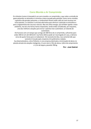 Carro Movido a Ar Comprimido
O e.Volution (como é chamado) é um carro movido a ar comprimido, o que reduz a emissão de
gases poluentes na atmosfera e minimiza o dano causado pela poluição. Como carros movidos
a gasolina são grandes poluentes, e combustíveis fósseis estão cada vez mais escassos em
nosso planeta, o e.Volution é uma boa alternativa para diminuir a poluição na atmosfera e
para o esgotamento dos recursos naturais. Mas ele utiliza energia, que também agride o meio-
ambiente, mas de uma forma menos impactante, sendo então considerada, por enquanto,
uma das melhores soluções para tornar o planeta mais sustentável, se tratando de
automóveis.
Ele funciona com um tanque que carrega até 300 litros de ar comprimido, suficientes para
andar 200 km em até 100 km/h. Sua fonte elétrica pode ser recarregada em casa, e demora
cerca de quatro horas para se reabastecer. Ele necessita de óleo, mas somente 0,8L que
somente é trocado após cinqüenta mil quilômetros rodados.
Sua desenvolvedora, a Zero Pollution, é uma empresa destinada a minimização de danos no
planeta através de soluções inteligentes. O carro terá 1,74m de altura, 3,81m de comprimento
e 1,1m de largura, pesando 700 kg.
Por : José Gabriel
17
 