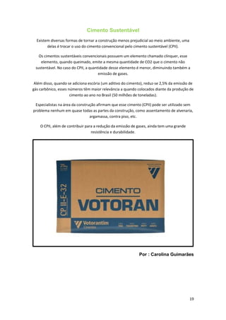 Cimento Sustentável
Existem diversas formas de tornar a construção menos prejudicial ao meio ambiente, uma
delas é trocar o uso do cimento convencional pelo cimento sustentável (CPII).
Os cimentos sustentáveis convencionais possuem um elemento chamado clínquer, esse
elemento, quando queimado, emite a mesma quantidade de CO2 que o cimento não
sustentável. No caso do CPII, a quantidade desse elemento é menor, diminuindo também a
emissão de gases.
Além disso, quando se adiciona escória (um aditivo do cimento), reduz-se 2,5% da emissão de
gás carbônico, esses números têm maior relevância a quando colocados diante da produção de
cimento ao ano no Brasil (50 milhões de toneladas).
Especialistas na área da construção afirmam que esse cimento (CPII) pode ser utilizado sem
problema nenhum em quase todas as partes da construção, como assentamento de alvenaria,
argamassa, contra piso, etc.
O CPII, além de contribuir para a redução da emissão de gases, ainda tem uma grande
resistência e durabilidade.
Por : Carolina Guimarães
19
 