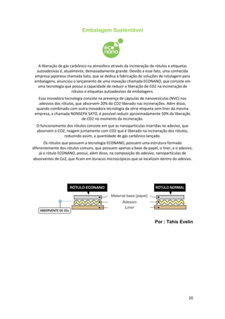 Embalagem Sustentável
A liberação de gás carbônico na atmosfera através da incineração de rótulos e etiquetas
autoadesivas é, atualmente, demasiadamente grande. Devido a esse fato, uma conhecida
empresa japonesa chamada Sato, que se dedica à fabricação de soluções de rotulagem para
embalagens, anunciou o lançamento de uma inovação chamada ECONANO, que consiste em
uma tecnologia que possui a capacidade de reduzir a liberação de CO2 na incineração de
rótulos e etiquetas autoadesivas de embalagens.
Essa inovadora tecnologia consiste na presença de cápsulas de nanovesículas (NVC) nos
adesivos dos rótulos, que absorvem 20% do CO2 liberado nas incinerações. Além disso,
quando combinado com outra inovadora tecnologia da série etiqueta sem liner da mesma
empresa, a chamada NONSEPA SATO, é possível reduzir aproximadamente 50% da liberação
de CO2 no momento da incineração.
O funcionamento dos rótulos consiste em que as nanopartículas inseridas no adesivo, que
absorvem o CO2, reagem juntamente com CO2 que é liberado na incineração dos rótulos,
reduzindo assim, a quantidade de gás carbônico lançado.
Os rótulos que possuem a tecnologia ECONANO, possuem uma estrutura formada
diferentemente dos rótulos comuns, que possuem apenas a base de papel, o liner, e o adesivo,
já o rótulo ECONANO, possui, além disso, na composição do adesivo, nanopartículas de
absorventes de Co2, que ficam em buracos microscópicos que se localizam dentro do adesivo.
Por : Tahis Evelin
20
 
