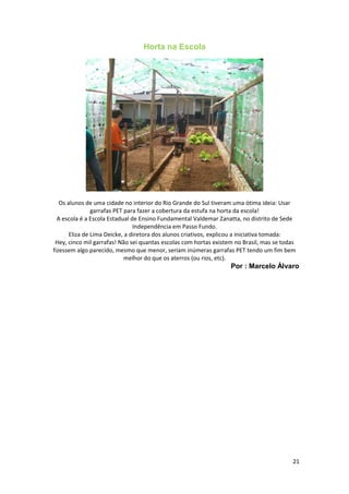 Horta na Escola
Os alunos de uma cidade no interior do Rio Grande do Sul tiveram uma ótima ideia: Usar
garrafas PET para fazer a cobertura da estufa na horta da escola!
A escola é a Escola Estadual de Ensino Fundamental Valdemar Zanatta, no distrito de Sede
Independência em Passo Fundo.
Eliza de Lima Deicke, a diretora dos alunos criativos, explicou a iniciativa tomada:
Hey, cinco mil garrafas! Não sei quantas escolas com hortas existem no Brasil, mas se todas
fizessem algo parecido, mesmo que menor, seriam inúmeras garrafas PET tendo um fim bem
melhor do que os aterros (ou rios, etc).
Por : Marcelo Álvaro
21
 