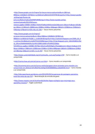 <http://www.google.com.br/imgres?q=Vacas+menos+poluentes&um=1&hl=pt-
BR&biw=1366&bih=587&tbm=isch&tbnid=qNZULCkVrKF4TM:&imgrefurl=http://www.tupodes
.pt/blog/agir/fontes-de-
poluicao/&docid=gbLja6bONBPxBM&imgurl=http://www.tupodes.pt/wp-
content/uploads/2013/04/vacas-
metano.jpg&w=500&h=350&ei=YGSlUYTyMauh4AOUnoGoCA&zoom=1&iact=hc&vpx=1051&v
py=2&dur=111&hovh=188&hovw=268&tx=166&ty=36&page=3&tbnh=120&tbnw=156&start=
47&ndsp=27&ved=1t:429,r:66,s:0,i:281> - Vacas menos poluentes
<http://www.google.com.br/imgres?
q=vacas+menos+poluentes&um=1&sa=N&biw=1366&bih=587&hl=pt-
BR&tbm=isch&tbnid=PaQW_a_tov8nSM:&imgrefurl=http://sattotal.blogspot.com/2009_03_0
1_archive.html&docid=x1aAKrPVtzhCkM&imgurl=http://3.bp.blogspot.com/_tWtclKG8K2c/SbJ
Jq_GXLmI/AAAAAAAACKc/Ijzn96-EOR8/s1600-h/PUM%252Bdas
%252BVacas.jpg&w=1600&h=857&ei=b0ulUcafE6XH0gGcsYGwAg&zoom=1&iact=hc&vpx=574
&vpy=164&dur=78&hovh=120&hovw=224&tx=121&ty=80&page=1&tbnh=120&tbnw=224&st
art=0&ndsp=20&ved=1t:429,r:3,s:0,i:90> - Vacas menos poluentes
<http://www.sustentabilidade.org.br/conteudos_sust.asp?scateg=178> - Carro movido a ar
comprimido
<http://carros.hsw.uol.com.br/carros-a-ar.htm> - Carro movido a ar comprimido
<http://economia.terra.com.br/carros-motos/peugeot-citron-promete-carro-movido-a-ar-
comprimido-em-2016,6c7d7c49c076c310VgnVCM3000009acceb0aRCRD.html> - Carro movido
a ar comprimido
<http://abccapacitacao.wordpress.com/2013/05/02/recuperacao-de-pastagens-aproxima-
brasil-da-meta-da-cop-15/> - Neutralização da emissão de gases
<http://www.nopatio.com.br/ecofriendly/biolite-fogao-ecologico-que-recarrega-seus-
aparelhos-moveis/> - Fogão sustentável
24
 