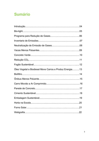 Sumário
Introdução....................................................................................04
Bio-light........................................................................................05
Programa para Redução de Gases.............................................06
Inventario de Emissões................................................................07
Neutralização de Emissão de Gases...........................................08
Vacas Menos Poluentes..............................................................09
Concreto Verde............................................................................10
Redução CO2...............................................................................11
Fogão Sustentável.......................................................................12
Óleo Vegetal e Biodiesel Move Carros e Produz Energia...........13
Biofiltro.........................................................................................14
Ônibus Menos Poluente...............................................................15
Carro Movido a Ar Comprimido....................................................16
Parede de Concreto.....................................................................17
Cimento Sustentável....................................................................18
Embalagem Sustentável..............................................................19
Horta na Escola...........................................................................20
Forno Solar..................................................................................21
Webgrafia....................................................................................22
3
 