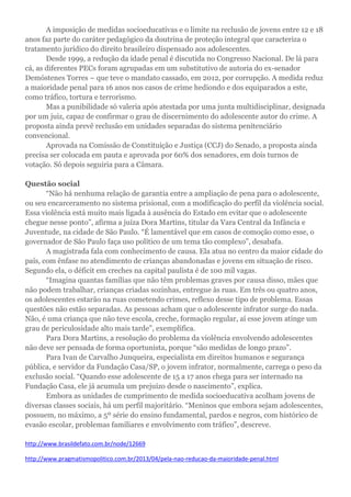 A imposição de medidas socioeducativas e o limite na reclusão de jovens entre 12 e 18
anos faz parte do caráter pedagógico da doutrina de proteção integral que caracteriza o
tratamento jurídico do direito brasileiro dispensado aos adolescentes.
Desde 1999, a redução da idade penal é discutida no Congresso Nacional. De lá para
cá, as diferentes PECs foram agrupadas em um substitutivo de autoria do ex-senador
Demóstenes Torres – que teve o mandato cassado, em 2012, por corrupção. A medida reduz
a maioridade penal para 16 anos nos casos de crime hediondo e dos equiparados a este,
como tráfico, tortura e terrorismo.
Mas a punibilidade só valeria após atestada por uma junta multidisciplinar, designada
por um juiz, capaz de confirmar o grau de discernimento do adolescente autor do crime. A
proposta ainda prevê reclusão em unidades separadas do sistema penitenciário
convencional.
Aprovada na Comissão de Constituição e Justiça (CCJ) do Senado, a proposta ainda
precisa ser colocada em pauta e aprovada por 60% dos senadores, em dois turnos de
votação. Só depois seguiria para a Câmara.
Questão social
“Não há nenhuma relação de garantia entre a ampliação de pena para o adolescente,
ou seu encarceramento no sistema prisional, com a modificação do perfil da violência social.
Essa violência está muito mais ligada à ausência do Estado em evitar que o adolescente
chegue nesse ponto”, afirma a juíza Dora Martins, titular da Vara Central da Infância e
Juventude, na cidade de São Paulo. “É lamentável que em casos de comoção como esse, o
governador de São Paulo faça uso político de um tema tão complexo”, desabafa.
A magistrada fala com conhecimento de causa. Ela atua no centro da maior cidade do
país, com ênfase no atendimento de crianças abandonadas e jovens em situação de risco.
Segundo ela, o déficit em creches na capital paulista é de 100 mil vagas.
“Imagina quantas famílias que não têm problemas graves por causa disso, mães que
não podem trabalhar, crianças criadas sozinhas, entregue às ruas. Em três ou quatro anos,
os adolescentes estarão na ruas cometendo crimes, reflexo desse tipo de problema. Essas
questões não estão separadas. As pessoas acham que o adolescente infrator surge do nada.
Não, é uma criança que não teve escola, creche, formação regular, aí esse jovem atinge um
grau de periculosidade alto mais tarde”, exemplifica.
Para Dora Martins, a resolução do problema da violência envolvendo adolescentes
não deve ser pensada de forma oportunista, porque “são medidas de longo prazo”.
Para Ivan de Carvalho Junqueira, especialista em direitos humanos e segurança
pública, e servidor da Fundação Casa/SP, o jovem infrator, normalmente, carrega o peso da
exclusão social. “Quando esse adolescente de 15 a 17 anos chega para ser internado na
Fundação Casa, ele já acumula um prejuízo desde o nascimento”, explica.
Embora as unidades de cumprimento de medida socioeducativa acolham jovens de
diversas classes sociais, há um perfil majoritário. “Meninos que embora sejam adolescentes,
possuem, no máximo, a 5º série do ensino fundamental, pardos e negros, com histórico de
evasão escolar, problemas familiares e envolvimento com tráfico”, descreve.
http://www.brasildefato.com.br/node/12669
http://www.pragmatismopolitico.com.br/2013/04/pela-nao-reducao-da-maioridade-penal.html
 