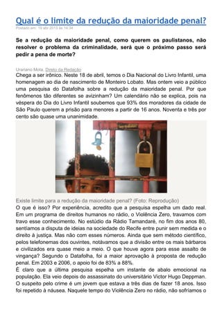 Qual é o limite da redução da maioridade penal?
Postado em: 19 abr 2013 às 14:34
Se a redução da maioridade penal, como querem os paulistanos, não
resolver o problema da criminalidade, será que o próximo passo será
pedir a pena de morte?
Urariano Mota, Direto da Redação
Chega a ser irônico. Neste 18 de abril, temos o Dia Nacional do Livro Infantil, uma
homenagem ao dia de nascimento de Monteiro Lobato. Mas ontem veio a público
uma pesquisa do Datafolha sobre a redução da maioridade penal. Por que
fenômenos tão diferentes se avizinham? Um calendário não se explica, pois na
véspera do Dia do Livro Infantil soubemos que 93% dos moradores da cidade de
São Paulo querem a prisão para menores a partir de 16 anos. Noventa e três por
cento são quase uma unanimidade.
Existe limite para a redução da maioridade penal? (Foto: Reprodução)
O que é isso? Por experiência, acredito que a pesquisa espelha um dado real.
Em um programa de direitos humanos no rádio, o Violência Zero, travamos com
travo esse conhecimento. No estúdio da Rádio Tamandaré, no fim dos anos 80,
sentíamos a disputa de ideias na sociedade do Recife entre punir sem medida e o
direito à justiça. Mas não com esses números. Ainda que sem método científico,
pelos telefonemas dos ouvintes, notávamos que a divisão entre os mais bárbaros
e civilizados era quase meio a meio. O que houve agora para esse assalto de
vingança? Segundo o Datafolha, foi a maior aprovação à proposta de redução
penal. Em 2003 e 2006, o apoio foi de 83% a 88%.
É claro que a última pesquisa espelha um instante de abalo emocional na
população. Ela veio depois do assassinato do universitário Victor Hugo Deppman.
O suspeito pelo crime é um jovem que estava a três dias de fazer 18 anos. Isso
foi repetido à náusea. Naquele tempo do Violência Zero no rádio, não sofríamos o
 