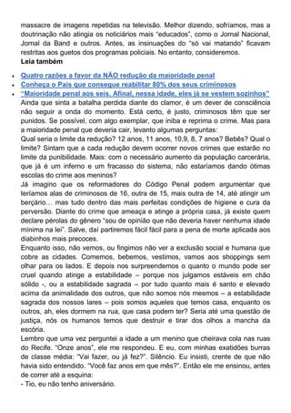 massacre de imagens repetidas na televisão. Melhor dizendo, sofríamos, mas a
doutrinação não atingia os noticiários mais “educados”, como o Jornal Nacional,
Jornal da Band e outros. Antes, as insinuações do “só vai matando” ficavam
restritas aos guetos dos programas policiais. No entanto, consideremos.
Leia também
Quatro razões a favor da NÃO redução da maioridade penal
Conheça o País que consegue reabilitar 80% dos seus criminosos
“Maioridade penal aos seis. Afinal, nessa idade, eles já se vestem sozinhos”
Ainda que sinta a batalha perdida diante do clamor, é um dever de consciência
não seguir a onda do momento. Está certo, é justo, criminosos têm que ser
punidos. Se possível, com algo exemplar, que iniba e reprima o crime. Mas para
a maioridade penal que deveria cair, levanto algumas perguntas:
Qual seria o limite da redução? 12 anos, 11 anos, 10,9, 8, 7 anos? Bebês? Qual o
limite? Sintam que a cada redução devem ocorrer novos crimes que estarão no
limite da punibilidade. Mais: com o necessário aumento da população carcerária,
que já é um inferno e um fracasso do sistema, não estaríamos dando ótimas
escolas do crime aos meninos?
Já imagino que os reformadores do Código Penal podem argumentar que
teríamos alas de criminosos de 16, outra de 15, mais outra de 14, até atingir um
berçário… mas tudo dentro das mais perfeitas condições de higiene e cura da
perversão. Diante do crime que ameaça e atinge a própria casa, já existe quem
declare pérolas do gênero “sou de opinião que não deveria haver nenhuma idade
mínima na lei”. Salve, daí partiremos fácil fácil para a pena de morte aplicada aos
diabinhos mais precoces.
Enquanto isso, não vemos, ou fingimos não ver a exclusão social e humana que
cobre as cidades. Comemos, bebemos, vestimos, vamos aos shoppings sem
olhar para os lados. E depois nos surpreendemos o quanto o mundo pode ser
cruel quando atinge a estabilidade – porque nos julgamos estáveis em chão
sólido -, ou a estabilidade sagrada – por tudo quanto mais é santo e elevado
acima da animalidade dos outros, que não somos nós mesmos – a estabilidade
sagrada dos nossos lares – pois somos aqueles que temos casa, enquanto os
outros, ah, eles dormem na rua, que casa podem ter? Seria até uma questão de
justiça, nós os humanos temos que destruir e tirar dos olhos a mancha da
escória.
Lembro que uma vez perguntei a idade a um menino que cheirava cola nas ruas
do Recife. “Onze anos”, ele me respondeu. E eu, com minhas exatidões burras
de classe média: “Vai fazer, ou já fez?”. Silêncio. Eu insisti, crente de que não
havia sido entendido. “Você faz anos em que mês?”. Então ele me ensinou, antes
de correr até a esquina:
- Tio, eu não tenho aniversário.
 