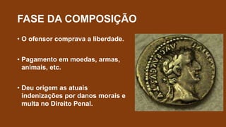 FASE DA COMPOSIÇÃO
• O ofensor comprava a liberdade.
• Pagamento em moedas, armas,
animais, etc.
• Deu origem as atuais
indenizações por danos morais e
multa no Direito Penal.
 