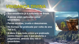 • Sua existência já é noticiada na Bíblia.
• A penas eram aplicadas pelos
sacerdotes.
• Penas severas, cruéis e desumanas.
• Na Europa foi praticada por volta do ano
700 d.C.
• A ideia é que todo crime era praticado
contra Deus e este é que proferia o
julgamento, através dos reis e
sacerdotes.
 