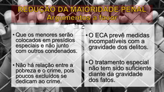 • Que os menores serão
colocados em presídios
especiais e não junto
com outros condenados.
• Não há relação entre a
pobreza e o crime, pois
poucos excluídos se
dedicam ao crime.
•O ECA prevê medidas
incompatíveis com a
gravidade dos delitos.
•O tratamento especial
não tem sido suficiente
diante da gravidade
dos fatos.
 