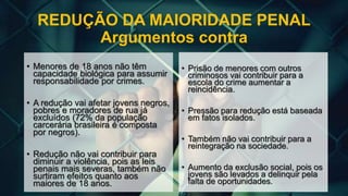 REDUÇÃO DA MAIORIDADE PENAL
Argumentos contra
• Menores de 18 anos não têm
capacidade biológica para assumir
responsabilidade por crimes.
• A redução vai afetar jovens negros,
pobres e moradores de rua já
excluídos (72% da população
carcerária brasileira é composta
por negros).
• Redução não vai contribuir para
diminuir a violência, pois as leis
penais mais severas, também não
surtiram efeitos quanto aos
maiores de 18 anos.
• Prisão de menores com outros
criminosos vai contribuir para a
escola do crime aumentar a
reincidência.
• Pressão para redução está baseada
em fatos isolados.
• Também não vai contribuir para a
reintegração na sociedade.
• Aumento da exclusão social, pois os
jovens são levados a delinquir pela
falta de oportunidades.
 