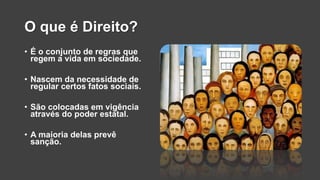 O que é Direito?
• É o conjunto de regras que
regem a vida em sociedade.
• Nascem da necessidade de
regular certos fatos sociais.
• São colocadas em vigência
através do poder estatal.
• A maioria delas prevê
sanção.
 