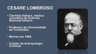 CESARE LOMBROSO
• Cientista Italiano, médico
voluntário do Exército
Nacional Italiano.
• Professor da Universidade
de Turim/Itália.
• Morreu em 1909.
• Criador da Antropologia
Criminal.
 