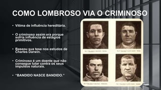 COMO LOMBROSO VIA O CRIMINOSO
• Vítima de influência hereditária.
• O criminoso assim era porque
sofria influência de estágios
primitivos.
• Baseou sua tese nos estudos de
Charles Darwin.
• Criminoso é um doente que não
consegue lutar contra os seus
impulsos naturais.
• “BANDIDO NASCE BANDIDO.”
 