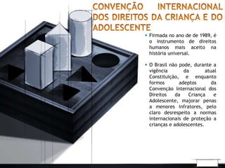  Firmada no ano de de 1989, é 
o instrumento de direitos 
humanos mais aceito na 
história universal. 
 O Brasil não pode, durante a 
vigência da atual 
Constituição, e enquanto 
formos adeptos da 
Convenção Internacional dos 
Direitos da Criança e 
Adolescente, majorar penas 
a menores infratores, pelo 
claro desrespeito a normas 
internacionais de proteção a 
crianças e adolescentes. 
 