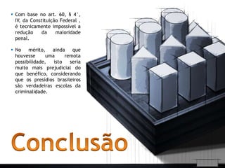  Com base no art. 60, § 4°, 
IV, da Constituição Federal , 
é tecnicamente impossível a 
redução da maioridade 
penal. 
 No mérito, ainda que 
houvesse uma remota 
possibilidade, isto seria 
muito mais prejudicial do 
que benéfico, considerando 
que os presídios brasileiros 
são verdadeiras escolas da 
criminalidade. 
 
