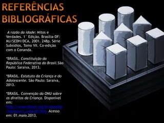 A razão da idade: Mitos e 
Verdades. 1° Edição. Brasília-DF: 
MJ/SEDH/DCA, 2001. 248p. Série 
Subsídios, Tomo VII. Co-edição 
com o Conanda. 
*BRASIL. Constituição da 
República Federativa do Brasil.São 
Paulo: Saraiva, 2013. 
*BRASIL. Estatuto da Criança e do 
Adolescente. São Paulo: Saraiva, 
2013. 
*BRASIL. Convenção da ONU sobre 
os direitos da Criança. Disponível 
em: 
http://www.dhnet.org.br/direitos 
/sip/onu/c_a/lex43.htm. Acesso 
em: 01.maio.2013. 
