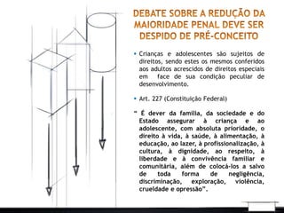  Crianças e adolescentes são sujeitos de 
direitos, sendo estes os mesmos conferidos 
aos adultos acrescidos de direitos especiais 
em face de sua condição peculiar de 
desenvolvimento. 
 Art. 227 (Constituição Federal) 
“ É dever da família, da sociedade e do 
Estado assegurar à criança e ao 
adolescente, com absoluta prioridade, o 
direito à vida, à saúde, à alimentação, à 
educação, ao lazer, à profissionalização, à 
cultura, à dignidade, ao respeito, à 
liberdade e à convivência familiar e 
comunitária, além de colocá-los a salvo 
de toda forma de negligência, 
discriminação, exploração, violência, 
crueldade e opressão”. 
 