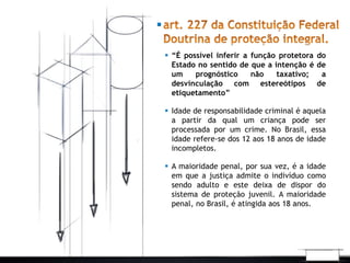  “É possível inferir a função protetora do 
Estado no sentido de que a intenção é de 
um prognóstico não taxativo; a 
desvinculação com estereótipos de 
etiquetamento” 
 Idade de responsabilidade criminal é aquela 
a partir da qual um criança pode ser 
processada por um crime. No Brasil, essa 
idade refere-se dos 12 aos 18 anos de idade 
incompletos. 
 A maioridade penal, por sua vez, é a idade 
em que a justiça admite o indivíduo como 
sendo adulto e este deixa de dispor do 
sistema de proteção juvenil. A maioridade 
penal, no Brasil, é atingida aos 18 anos. 
 
 