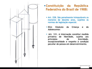  Art. 228. São penalmente inimputáveis os 
menores de dezoito anos, sujeitos às 
normas de legislação especial. 
 ECA- Estatuto da Criança e do 
Adolescente: 
 Art. 121. A internação constitui medida 
privativa de liberdade, sujeita aos 
princípios de brevidade, 
excepcionalidade e respeito à condição 
peculiar de pessoa em desenvolvimento. 
 
 