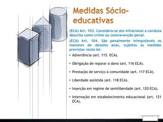 (ECA) Art. 103. Considera-se ato infracional a conduta 
descrita como crime ou contravenção penal. 
(ECA) Art. 104. São penalmente inimputáveis os 
menores de dezoito anos, sujeitos às medidas 
previstas nesta lei. 
 Advertência (art. 115. ECA). 
 Obrigação de reparar o dano (art. 116 ECA). 
 Prestação de serviço à comunidade (art. 117 ECA). 
 Liberdade assistida (art. 118 ECA). 
 Inserção em regime de semiliberdade (art. 120 ECA). 
 Internação em estabelecimento educacional (art. 121 
ECA). 
 