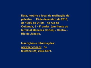 Data, horário e local de realização da
palestra: 15 de dezembro de 2015,
de 19:00 às 21:30, na rua da
Quitanda, 3 - 9º andar (em frente ao
terminal Menezes Cortes) - Centro -
Rio de Janeiro.
Inscrições e informações:
www.ief.com.br ou
telefone (21) 2242-5971.
 