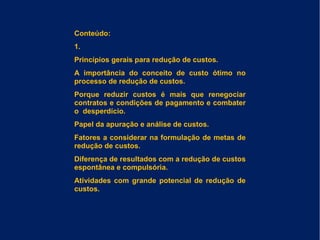 Conteúdo:
1.
Princípios gerais para redução de custos.
A importância do conceito de custo ótimo no
processo de redução de custos.
Porque reduzir custos é mais que renegociar
contratos e condições de pagamento e combater
o desperdício.
Papel da apuração e análise de custos.
Fatores a considerar na formulação de metas de
redução de custos.
Diferença de resultados com a redução de custos
espontânea e compulsória.
Atividades com grande potencial de redução de
custos.
 