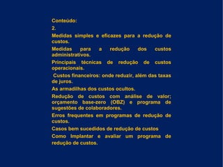 Conteúdo:
2.
Medidas simples e eficazes para a redução de
custos.
Medidas para a redução dos custos
administrativos.
Principais técnicas de redução de custos
operacionais.
Custos financeiros: onde reduzir, além das taxas
de juros.
As armadilhas dos custos ocultos.
Redução de custos com análise de valor;
orçamento base-zero (OBZ) e programa de
sugestões de colaboradores.
Erros frequentes em programas de redução de
custos.
Casos bem sucedidos de redução de custos
Como Implantar e avaliar um programa de
redução de custos.
 
