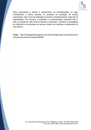 Av. Visconde de Albuquerque, 603 - Madalena - Recife - PE CEP: 50610-090
Fone: (81) 3227-1699 | www.berconsultoria.com.br
Esse pressuposto é devido à característica da simultaneidade, ou seja,
normalmente o cliente participa no processo de prestação de serviço
(coprodutor), bem como da utilização do serviço, simultaneamente. Segundo os
especialistas, "Em serviços, a qualidade e a produtividade caminham lado a
lado na criação de valor para os clientes e empresas". Também as estratégias
de melhorias nos processos de serviços devem ser definidas considerando os
dois fatores.
Fonte: http://revistagestaoenegocios.uol.com.br/artigos/veja-a-importancia-da-
reducao-de-custos-na-empresa/2930/
 