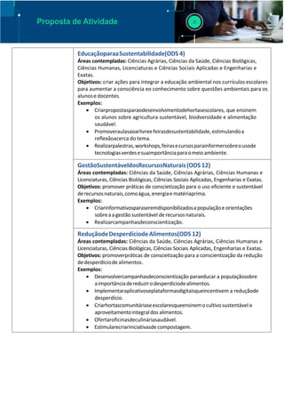 Proposta de Atividade
EducaçãoparaaSustentabilidade(ODS 4)
Áreas contempladas: Ciências Agrárias, Ciências da Saúde, Ciências Biológicas,
Ciências Humanas, Licenciaturas e Ciências Sociais Aplicadas e Engenharias e
Exatas.
Objetivos: criar ações para integrar a educação ambiental nos currículos escolares
para aumentar a consciência eo conhecimento sobre questões ambientais para os
alunose docentes.
Exemplos:
 Criarpropostasparaodesenvolvimentodehortasescolares, que ensinem
os alunos sobre agricultura sustentável, biodversidade e alimentação
saudável.
 Promoveraulasaoarlivreefeirasdesustentabilidade,estimulandoa
reflexãoacerca do tema.
 Realizarpalestras,workshops,feirasecursosparainformersobreousode
tecnologiasverdesesuaimportânciaparaomeioambiente.
GestãoSustentáveldosRecursosNaturais(ODS 12)
Áreas contempladas: Ciências da Saúde, Ciências Agrárias, Ciências Humanas e
Licenciaturas, Ciências Biológicas, Ciências Sociais Aplicadas, Engenharias e Exatas.
Objetivos: promover práticas de conscietização para o uso eficiente e sustentável
derecursosnaturais,comoágua,energiae matériaprima.
Exemplos:
 Criarinformativosparaseremdisponibilizadosa populaçãoe orientações
sobreaa gestão sustentável derecursosnaturais.
 Realizarcampanhasdeconscientização.
ReduçãodeDesperdíciodeAlimentos(ODS 12)
Áreas contempladas: Ciências da Saúde, Ciências Agrárias, Ciências Humanas e
Licenciaturas, Ciências Biológicas, Ciências Sociais Aplicadas, Engenharias e Exatas.
Objetivos: promoverpráticas de conscietização para a conscientização da redução
dedesperdíciode alimentos.
Exemplos:
 Desenvolvercampanhasdeconscientização paraeducar a populaçãosobre
aimportânciadereduzirodesperdíciodealimentos.
 Implementaraplicativoseplataformasdigitaisqueincentivem a reduçãode
desperdício.
 Criarhortascomunitáriaseescolaresqueensinemo cultivosustentável e
aproveitamentointegraldos alimentos.
 Ofertaroficinasdeculináriasaudável.
 Estimularecriariniciativasde compostagem.
 