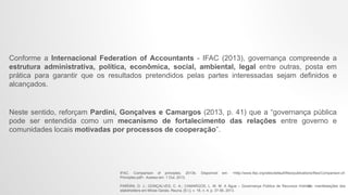 Conforme a Internacional Federation of Accountants - IFAC (2013), governança compreende a
estrutura administrativa, política, econômica, social, ambiental, legal entre outras, posta em
prática para garantir que os resultados pretendidos pelas partes interessadas sejam definidos e
alcançados.
Neste sentido, reforçam Pardini, Gonçalves e Camargos (2013, p. 41) que a “governança pública
pode ser entendida como um mecanismo de fortalecimento das relações entre governo e
comunidades locais motivadas por processos de cooperação”.
IFAC. Comparison of principles, 2013b. Disponivel em: <http://www.ifac.org/sites/default/files/publications/files/Comparison-of-
Principles.pdf>. Acesso em: 1 Out. 2013.
PARDINI, D. J.; GONÇALVES, C. A.; CAMARGOS, L. M. M. A Água – Governança Pública de Recursos Hídricos: manifestações dos
stakeholders em Minas Gerais. Reuna, [S.l.], v. 18, n. 4, p. 37-56, 2013.
10
 