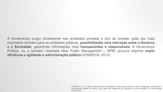 A Governança surgiu inicialmente nas entidades privadas e tem se tornado cada vez mais
importante também para as entidades públicas, possibilitando uma interação entre o Governo
e a Sociedade, garantindo informações mais transparentes e responsáveis. A Governança
Pública, ou a também chamada New Public Management – NPM, procura imprimir maior
eficiência e agilidade à administração pública (FONSECA, 2013).
FONSECA, R. A. O regime diferenciado de contratação e a governança pública no Brasil. Dissertação apresentada à
Universidade Federal de Lavras, como parte das exigências do Programa de Pós-Graduação em Administração
Pública, 2013.
11
 