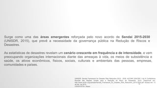 Surge como uma das áreas emergentes reforçada pelo novo acordo de Sendai 2015-2030
(UNISDR, 2015), que prevê a necessidade da governança pública na Redução de Riscos e
Desastres.
As estatísticas de desastres revelam um cenário crescente em frequência e de intensidade, e vem
preocupando organizações internacionais diante das ameaças à vida, os meios de subsistência e
saúde, os ativos econômicos, físicos, sociais, culturais e ambientais das pessoas, empresas,
comunidades e países.
UNISDR. Sendai Framework for Disaster Risk Reduction 2015 - 2030. A/CONF.224/CRP.1 da III Conferência
Mundial das Nações Unidas para a Redução do Risco de Desastres. 2015. Disponível em:
http://www.wcdrr.org/uploads/Sendai_Framework_for_Disaster_Risk_Reduction_2015-2030.pdf. Acesso em: 13
de abr. de 2015.
USAID/OFDA. Bases
12
 