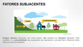 Perigos naturais (Harzards), por conta própria, não resultam em Desastre (Disaster). Pelo
contrário, é a vulnerabilidade das populações que representa o principal fator (influência direta
sobre os níveis de desastre).
FATORES SUBJACENTES
CEPED UFSC (2011)
16
 