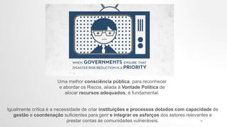 Igualmente crítica é a necessidade de criar instituições e processos dotados com capacidade de
gestão e coordenação suficientes para gerir e integrar os esforços dos setores relevantes e
prestar contas às comunidades vulneráveis.
Uma melhor consciência pública, para reconhecer
e abordar os Riscos, aliada à Vontade Política de
alocar recursos adequados, é fundamental.
17
 