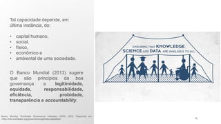 Tal capacidade depende, em
última instância, do:
• capital humano,
• social,
• físico,
• econômico e
• ambiental de uma sociedade.
O Banco Mundial (2013) sugere
que são princípios da boa
governança a legitimidade,
equidade, responsabilidade,
eficiência, probidade,
transparência e accountability.
Banco Mundial. Worldwide Governance Indicators (WGI), 2013. Disponivel em:
<http://info.worldbank.org/governance/wgi/index.aspx#faq>. 18
 