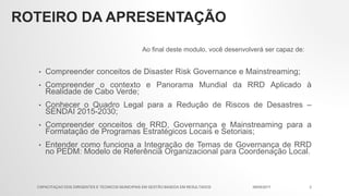 ROTEIRO DA APRESENTAÇÃO
• Compreender conceitos de Disaster Risk Governance e Mainstreaming;
• Compreender o contexto e Panorama Mundial da RRD Aplicado à
Realidade de Cabo Verde;
• Conhecer o Quadro Legal para a Redução de Riscos de Desastres –
SENDAI 2015-2030;
• Compreender conceitos de RRD, Governança e Mainstreaming para a
Formatação de Programas Estratégicos Locais e Setoriais;
• Entender como funciona a Integração de Temas de Governança de RRD
no PEDM: Modelo de Referência Organizacional para Coordenação Local.
Ao final deste modulo, você desenvolverá ser capaz de:
09/05/2017CAPACITAÇAO DOS DIRIGENTES E TECNICOS MUNICIPAIS EM GESTÃO BASEDA EM RESULTADOS 2
 