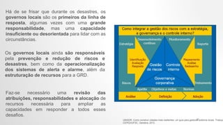Há de se frisar que durante os desastres, os
governos locais são os primeiros da linha de
resposta, algumas vezes com uma grande
responsabilidade, mas uma capacidade
insuficiente ou desorientada para lidar com as
circunstâncias.
Os governos locais ainda são responsáveis
pela prevenção e redução de riscos e
desastres, bem como da operacionalização
dos sistemas de alerta e alarme, além da
estruturação de recursos para a GRD.
Faz-se necessário uma revisão das
atribuições, responsabilidades e alocação de
recursos necessária para ampliar as
capacidades em responder a todos esses
desafios.
UNISDR. Como construir cidades mais resilientes: um guia para gestores públicos locais. Traduçã
CEPED/UFSC. Genebra, 2012.
21
 