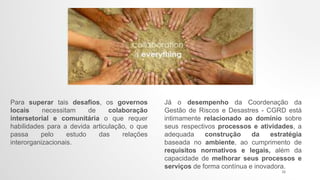 Para superar tais desafios, os governos
locais necessitam de colaboração
intersetorial e comunitária o que requer
habilidades para a devida articulação, o que
passa pelo estudo das relações
interorganizacionais.
Já o desempenho da Coordenação da
Gestão de Riscos e Desastres - CGRD está
intimamente relacionado ao domínio sobre
seus respectivos processos e atividades, a
adequada construção da estratégia
baseada no ambiente, ao cumprimento de
requisitos normativos e legais, além da
capacidade de melhorar seus processos e
serviços de forma contínua e inovadora.
22
 