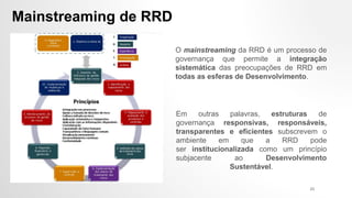 Mainstreaming de RRD
O mainstreaming da RRD é um processo de
governança que permite a integração
sistemática das preocupações de RRD em
todas as esferas de Desenvolvimento.
Em outras palavras, estruturas de
governança responsivas, responsáveis,
transparentes e eficientes subscrevem o
ambiente em que a RRD pode
ser institucionalizada como um princípio
subjacente ao Desenvolvimento
Sustentável.
23
 