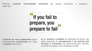 b) as normas e medidas de Redução de Riscos são
parte integrante do planejamento e do delivery dos
serviços e processos de desenvolvimento centrais,
incluindo educação, meio ambiente e saúde.
Portanto, construir comunidades resilientes em países propensos a desastres
exige que:
a) fatores de risco subjacentes sejam
continuamente considerados em todos
os setores relevantes;
24
 