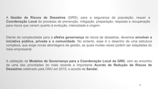 A Gestão de Riscos de Desastres (GRD), para a segurança da população, requer a
Coordenação Local do processo de prevenção, mitigação, preparação, resposta e recuperação
para riscos que variam quanto à evolução, intensidade e origem.
Diante da complexidade para a efetiva governança de riscos de desastres, devemos envolver a
iniciativa pública, privada e a comunidade. No entanto, esse é o desenho de uma estrutura
complexa, que exige novas abordagens de gestão, as quais muitas vezes podem ser adaptadas do
meio empresarial.
A validação de Modelos de Governança para a Coordenação Local da GRD, vem ao encontro
de uma das prioridades do mais recente e importante Acordo de Redução de Riscos de
Desastres celebrado pela ONU em 2015, o acordo de Sendai.
25
 