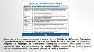 Diante do cenário exposto, prevemos a analise de um Modelo de Referência Estratégico
Organizacional para Coordenação Local da Gestão de Riscos e Desastres que consiste na
integração e adaptação de ferramentas estratégicas usualmente empregadas no meio
empresarial, para um novo modelo de gestão pública, atendendo ao recente Acordo
Internacional de Sendai 2015-2030 para redução de riscos e desastres. 28
 