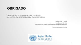 OBRIGADO
Carlos G.F. Costa
Post-Doctor, PhD, MSc
Environment and Disaster Risk Reduction Management Specialist
E-mail: carlos.costa@cv.jo.un.org
48
CAPACITAÇAO DOS DIRIGENTES E TECNICOS
MUNICIPAIS EM GESTÃO BASEDA EM RESULTADOS
 