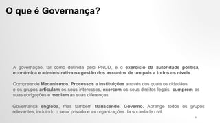 A governação, tal como definida pelo PNUD, é o exercício da autoridade política,
econômica e administrativa na gestão dos assuntos de um país a todos os níveis.
O que é Governança?
Governança engloba, mas também transcende, Governo. Abrange todos os grupos
relevantes, incluindo o setor privado e as organizações da sociedade civil.
Compreende Mecanismos, Processos e instituições através dos quais os cidadãos
e os grupos articulam os seus interesses, exercem os seus direitos legais, cumprem as
suas obrigações e mediam as suas diferenças.
9
 