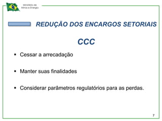 Ministério de
  Minas e Energia




              REDUÇÃO DOS ENCARGOS SETORIAIS

                            CCC
 Cessar a arrecadação


 Manter suas finalidades


 Considerar parâmetros regulatórios para as perdas.



                                                       7
 