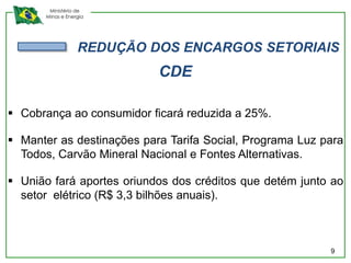 Ministério de
      Minas e Energia




                  REDUÇÃO DOS ENCARGOS SETORIAIS
                           CDE

 Cobrança ao consumidor ficará reduzida a 25%.

 Manter as destinações para Tarifa Social, Programa Luz para
  Todos, Carvão Mineral Nacional e Fontes Alternativas.

 União fará aportes oriundos dos créditos que detém junto ao
  setor elétrico (R$ 3,3 bilhões anuais).



                                                          9
 